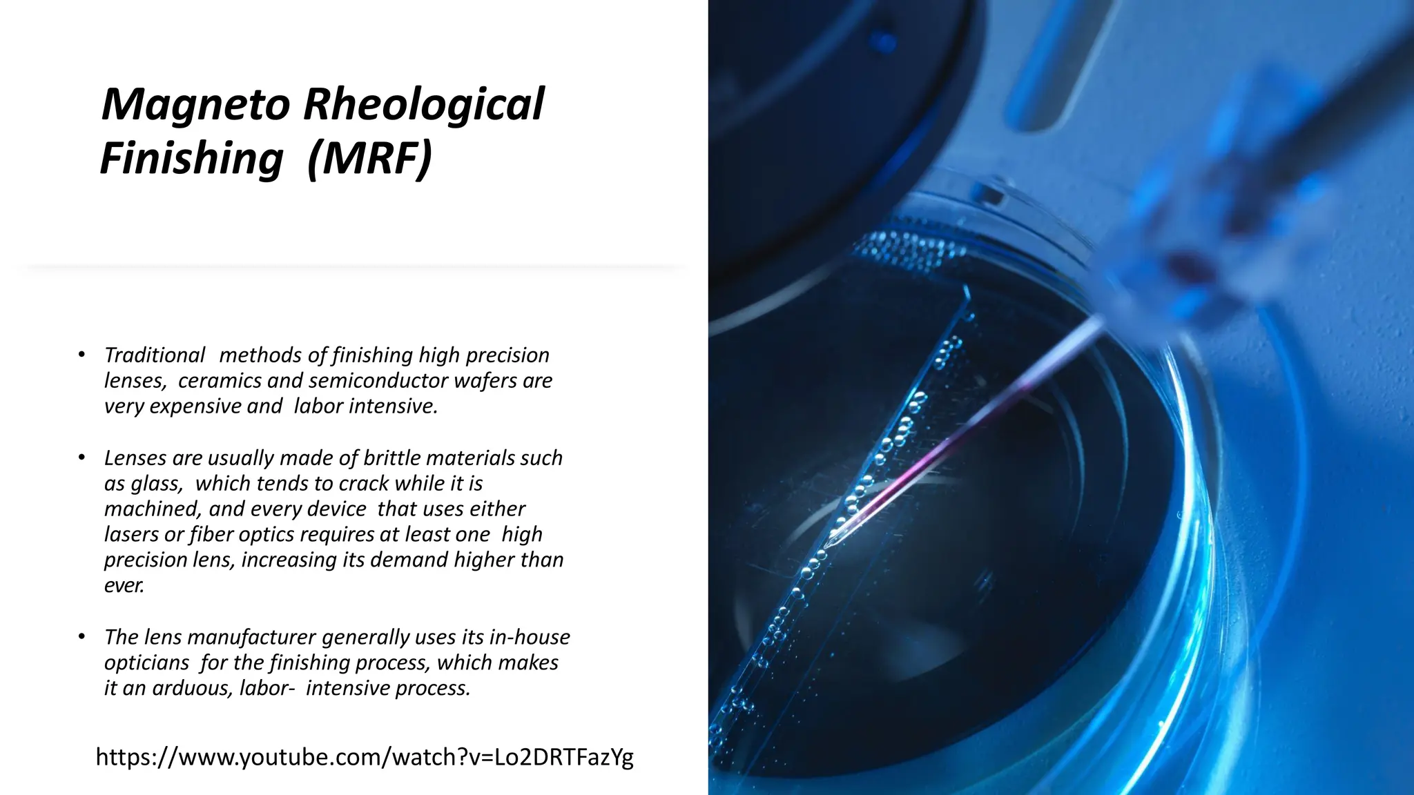 Magneto Rheological
Finishing (MRF)
• Traditional methods of finishing high precision
lenses, ceramics and semiconductor wafers are
very expensive and labor intensive.
• Lenses are usually made of brittle materials such
as glass, which tends to crack while it is
machined, and every device that uses either
lasers or fiber optics requires at least one high
precision lens, increasing its demand higher than
ever.
• The lens manufacturer generally uses its in-house
opticians for the finishing process, which makes
it an arduous, labor- intensive process.
https://www.youtube.com/watch?v=Lo2DRTFazYg
 