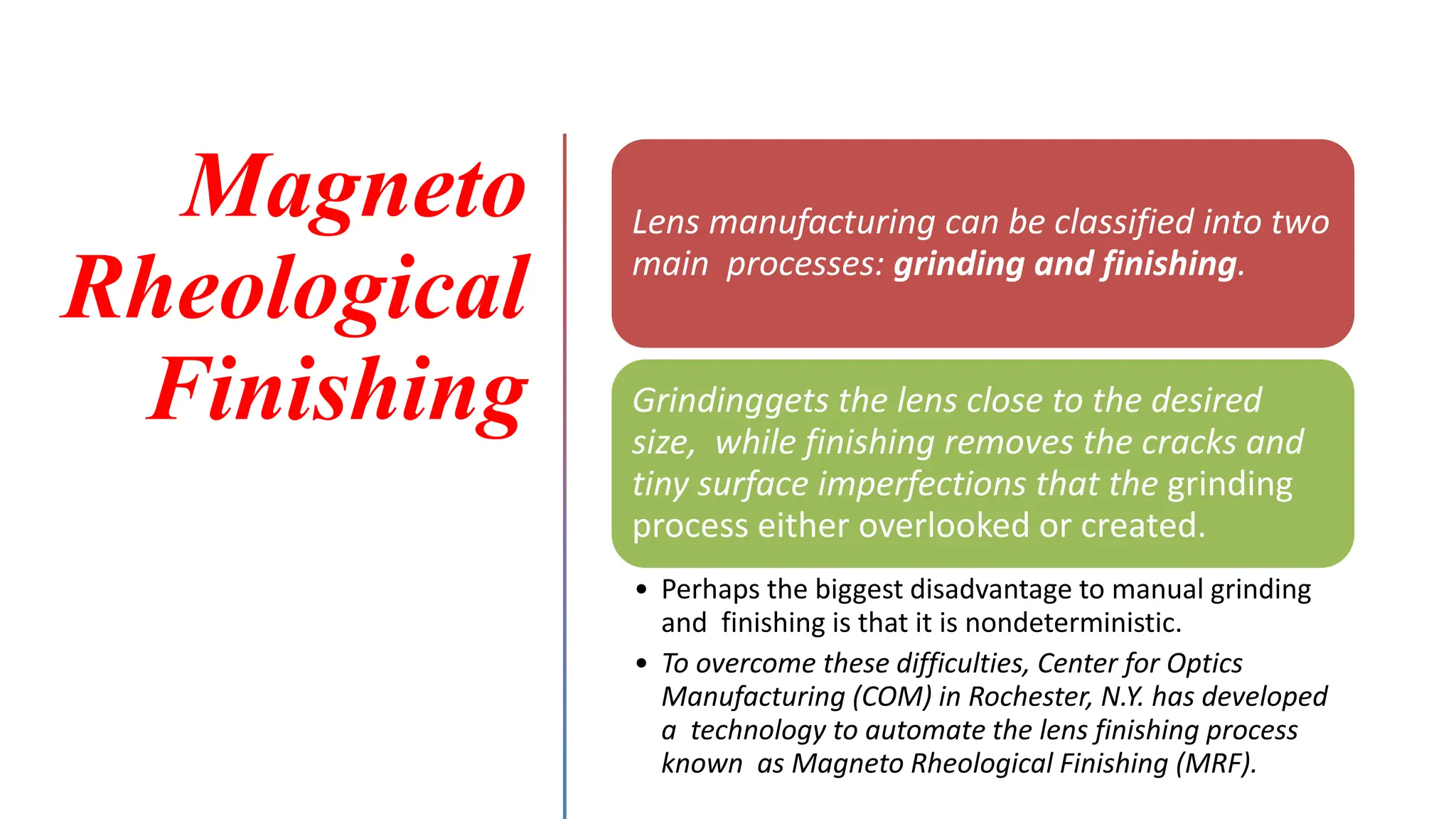 Magneto
Rheological
Finishing
Lens manufacturing can be classified into two
main processes: grinding and finishing.
Grindinggets the lens close to the desired
size, while finishing removes the cracks and
tiny surface imperfections that the grinding
process either overlooked or created.
• Perhaps the biggest disadvantage to manual grinding
and finishing is that it is nondeterministic.
• To overcome these difficulties, Center for Optics
Manufacturing (COM) in Rochester, N.Y. has developed
a technology to automate the lens finishing process
known as Magneto Rheological Finishing (MRF).
 
