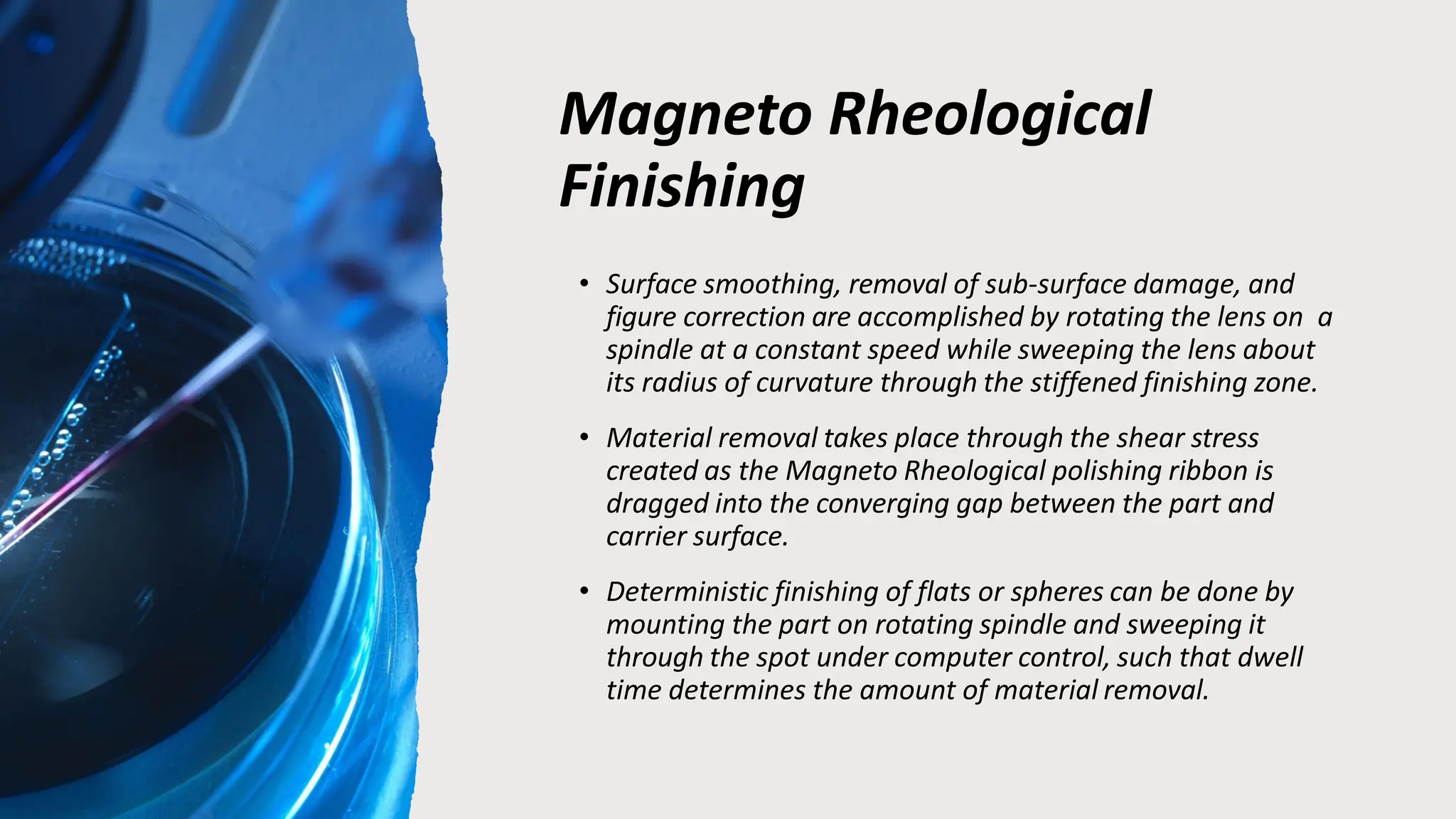 Magneto Rheological
Finishing
• Surface smoothing, removal of sub-surface damage, and
figure correction are accomplished by rotating the lens on a
spindle at a constant speed while sweeping the lens about
its radius of curvature through the stiffened finishing zone.
• Material removal takes place through the shear stress
created as the Magneto Rheological polishing ribbon is
dragged into the converging gap between the part and
carrier surface.
• Deterministic finishing of flats or spheres can be done by
mounting the part on rotating spindle and sweeping it
through the spot under computer control, such that dwell
time determines the amount of material removal.
 