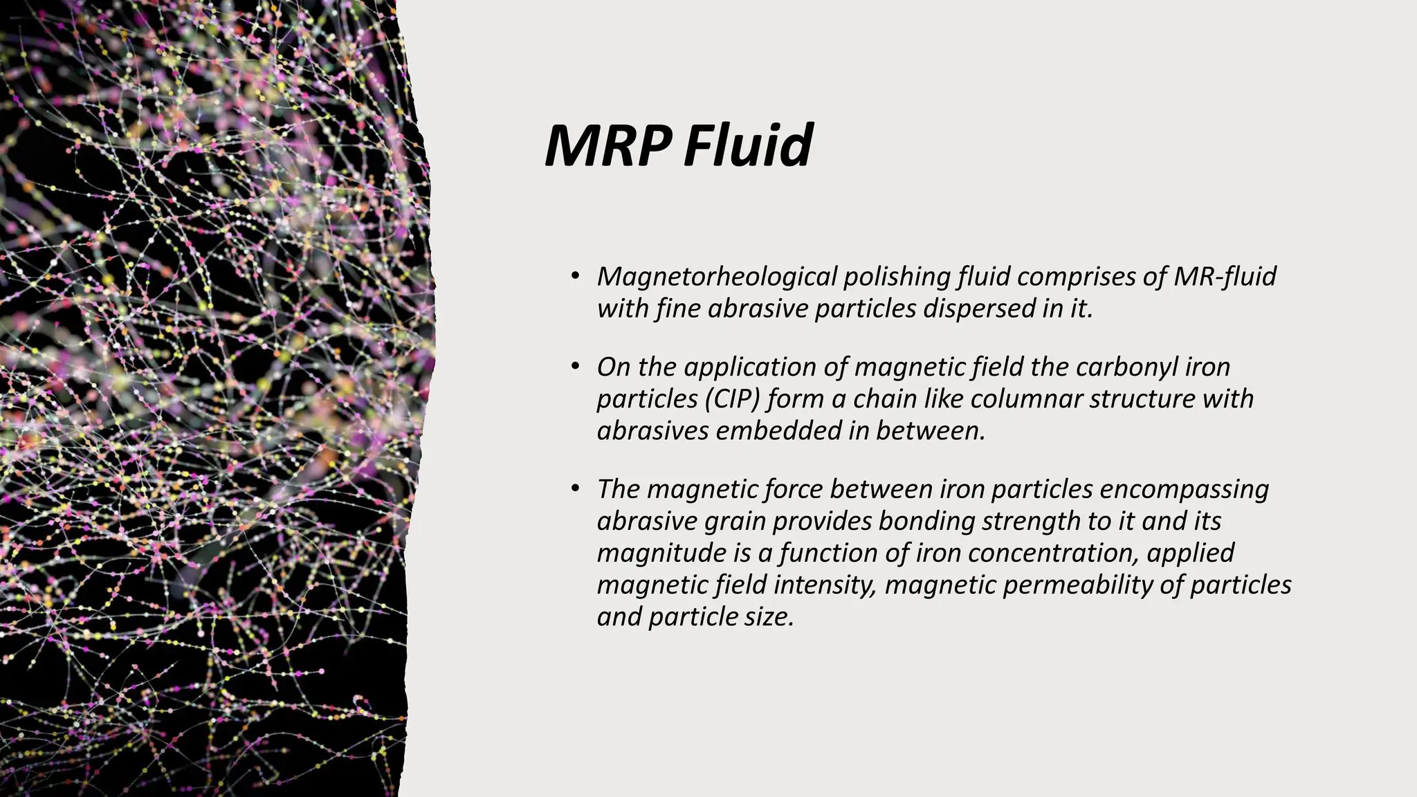 MRP Fluid
• Magnetorheological polishing fluid comprises of MR-fluid
with fine abrasive particles dispersed in it.
• On the application of magnetic field the carbonyl iron
particles (CIP) form a chain like columnar structure with
abrasives embedded in between.
• The magnetic force between iron particles encompassing
abrasive grain provides bonding strength to it and its
magnitude is a function of iron concentration, applied
magnetic field intensity, magnetic permeability of particles
and particle size.
 