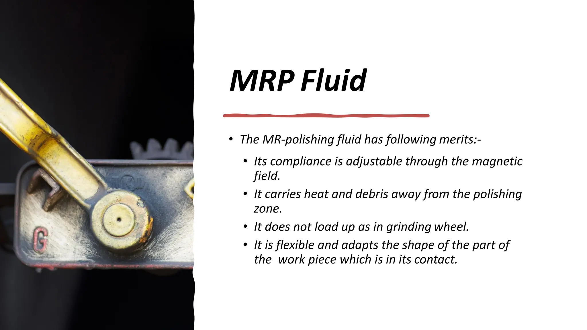 MRP Fluid
• The MR-polishing fluid has following merits:-
• Its compliance is adjustable through the magnetic
field.
• It carries heat and debris away from the polishing
zone.
• It does not load up as in grinding wheel.
• It is flexible and adapts the shape of the part of
the work piece which is in its contact.
 