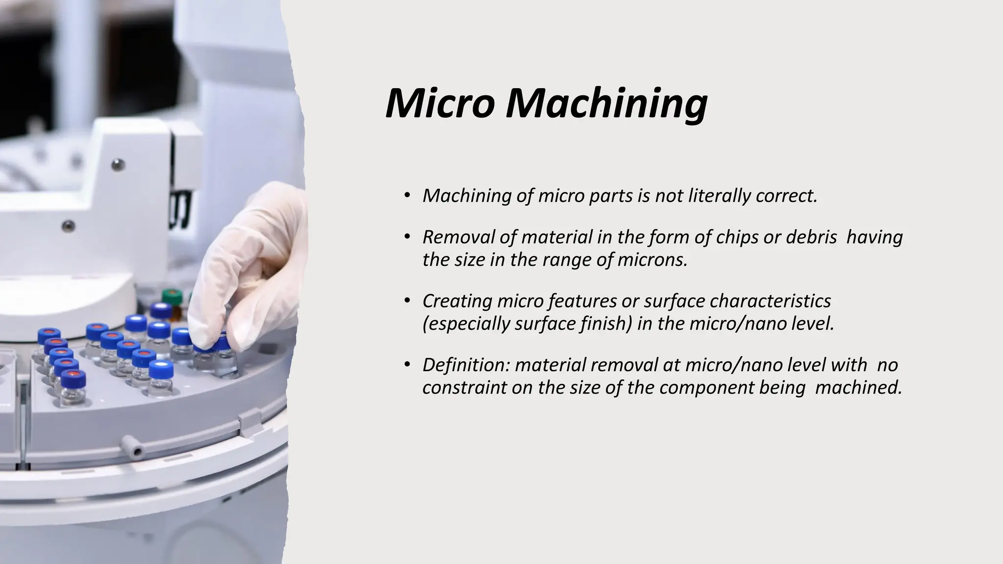 Micro Machining
• Machining of micro parts is not literally correct.
• Removal of material in the form of chips or debris having
the size in the range of microns.
• Creating micro features or surface characteristics
(especially surface finish) in the micro/nano level.
• Definition: material removal at micro/nano level with no
constraint on the size of the component being machined.
 