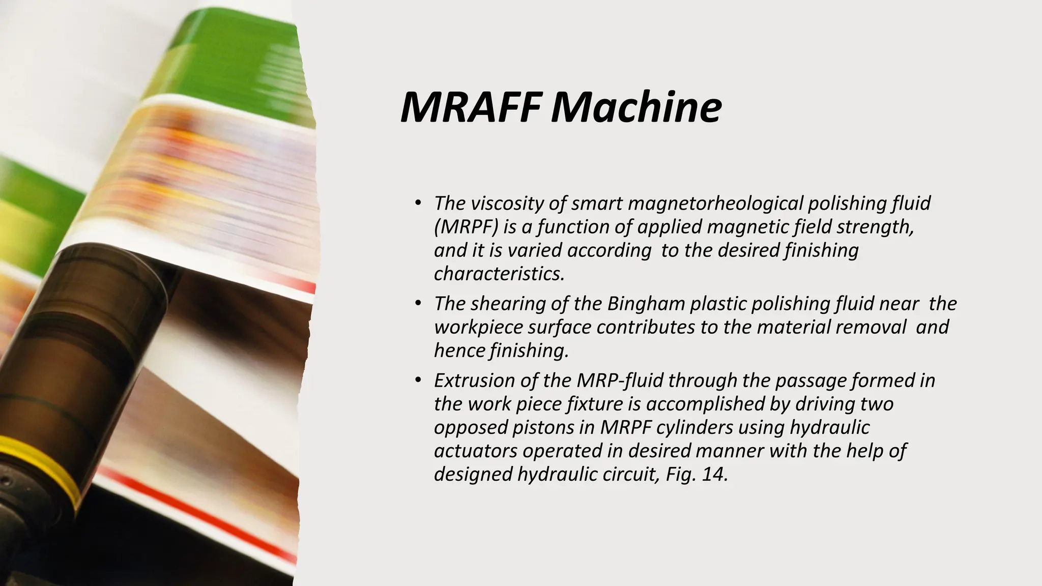 MRAFF Machine
• The viscosity of smart magnetorheological polishing fluid
(MRPF) is a function of applied magnetic field strength,
and it is varied according to the desired finishing
characteristics.
• The shearing of the Bingham plastic polishing fluid near the
workpiece surface contributes to the material removal and
hence finishing.
• Extrusion of the MRP-fluid through the passage formed in
the work piece fixture is accomplished by driving two
opposed pistons in MRPF cylinders using hydraulic
actuators operated in desired manner with the help of
designed hydraulic circuit, Fig. 14.
 