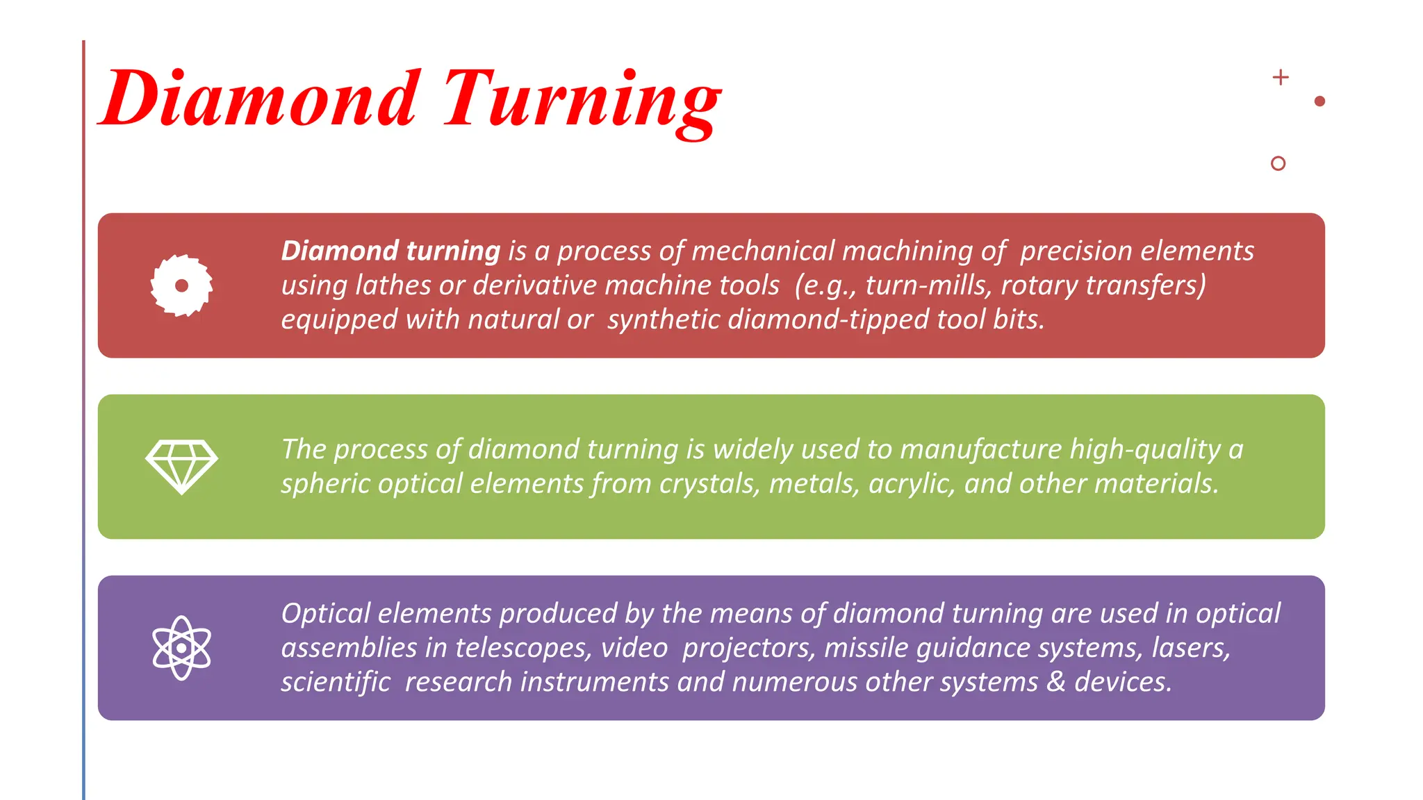 Diamond Turning
Diamond turning is a process of mechanical machining of precision elements
using lathes or derivative machine tools (e.g., turn-mills, rotary transfers)
equipped with natural or synthetic diamond-tipped tool bits.
The process of diamond turning is widely used to manufacture high-quality a
spheric optical elements from crystals, metals, acrylic, and other materials.
Optical elements produced by the means of diamond turning are used in optical
assemblies in telescopes, video projectors, missile guidance systems, lasers,
scientific research instruments and numerous other systems & devices.
 