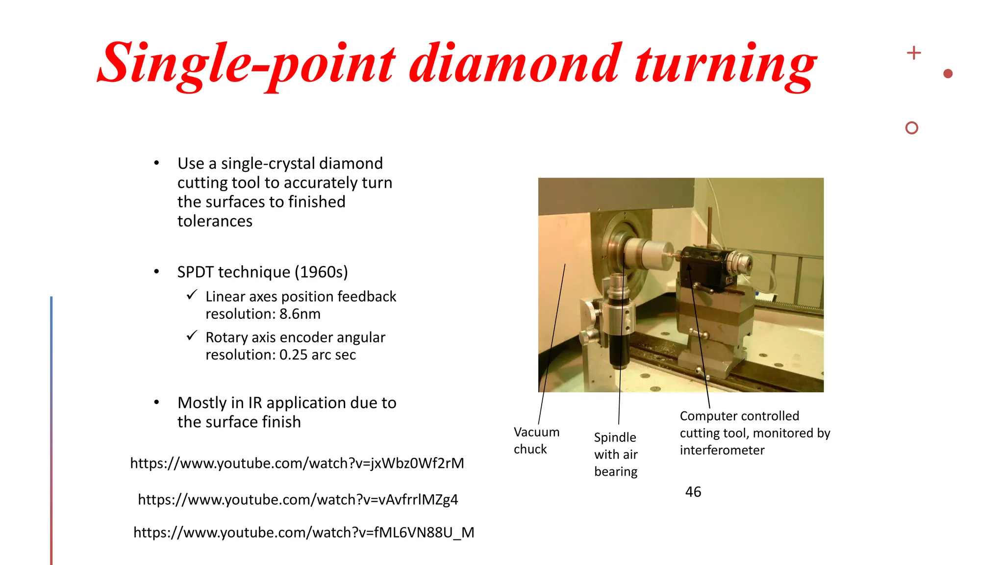 Single-point diamond turning
46
• Use a single-crystal diamond
cutting tool to accurately turn
the surfaces to finished
tolerances
• SPDT technique (1960s)
✓ Linear axes position feedback
resolution: 8.6nm
✓ Rotary axis encoder angular
resolution: 0.25 arc sec
• Mostly in IR application due to
the surface finish
Vacuum
chuck
Spindle
with air
bearing
Computer controlled
cutting tool, monitored by
interferometer
https://www.youtube.com/watch?v=jxWbz0Wf2rM
https://www.youtube.com/watch?v=vAvfrrlMZg4
https://www.youtube.com/watch?v=fML6VN88U_M
 