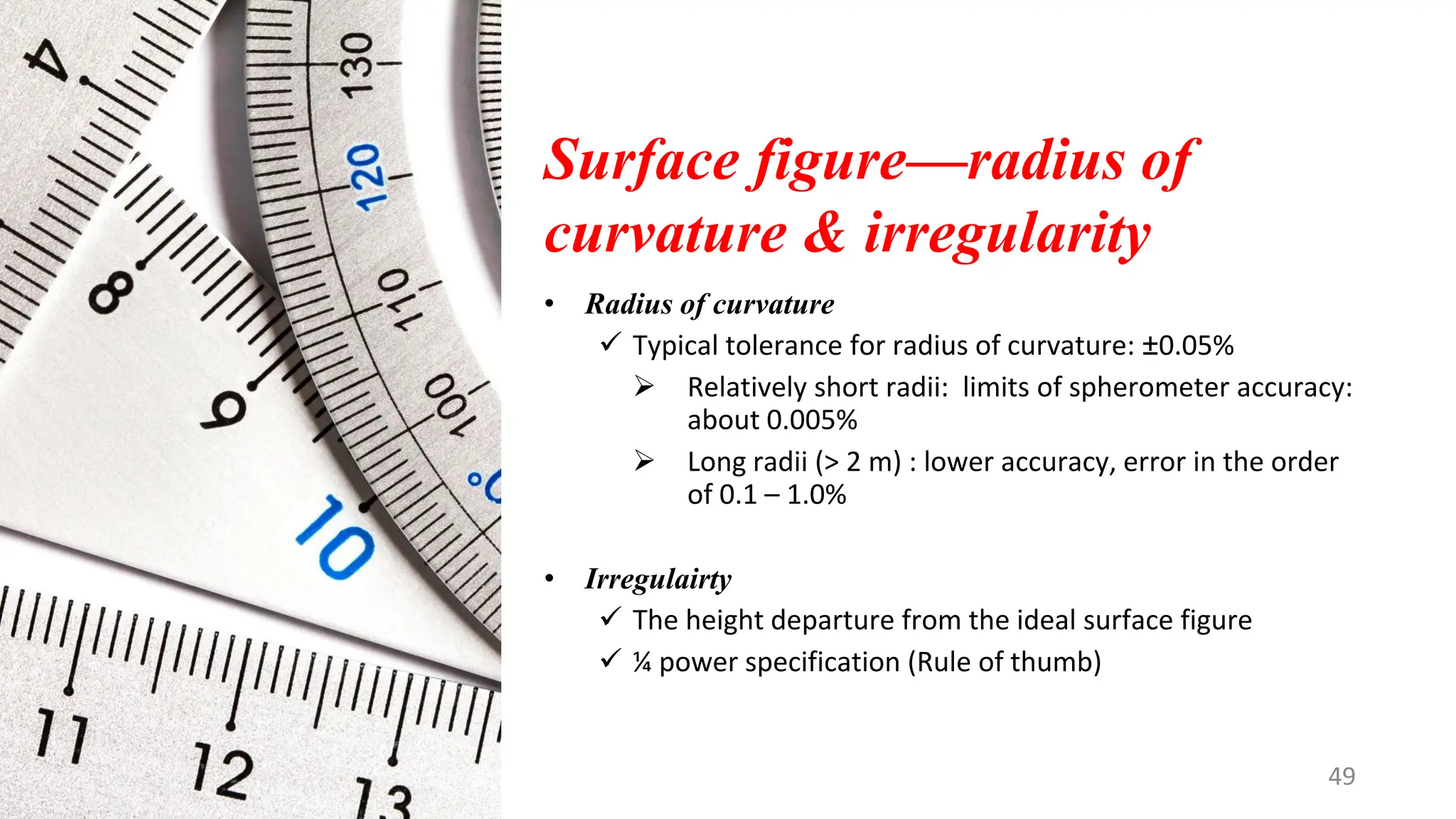 Surface figure—radius of
curvature & irregularity
• Radius of curvature
✓ Typical tolerance for radius of curvature: ±0.05%
➢ Relatively short radii: limits of spherometer accuracy:
about 0.005%
➢ Long radii (> 2 m) : lower accuracy, error in the order
of 0.1 – 1.0%
• Irregulairty
✓ The height departure from the ideal surface figure
✓ ¼ power specification (Rule of thumb)
49
 