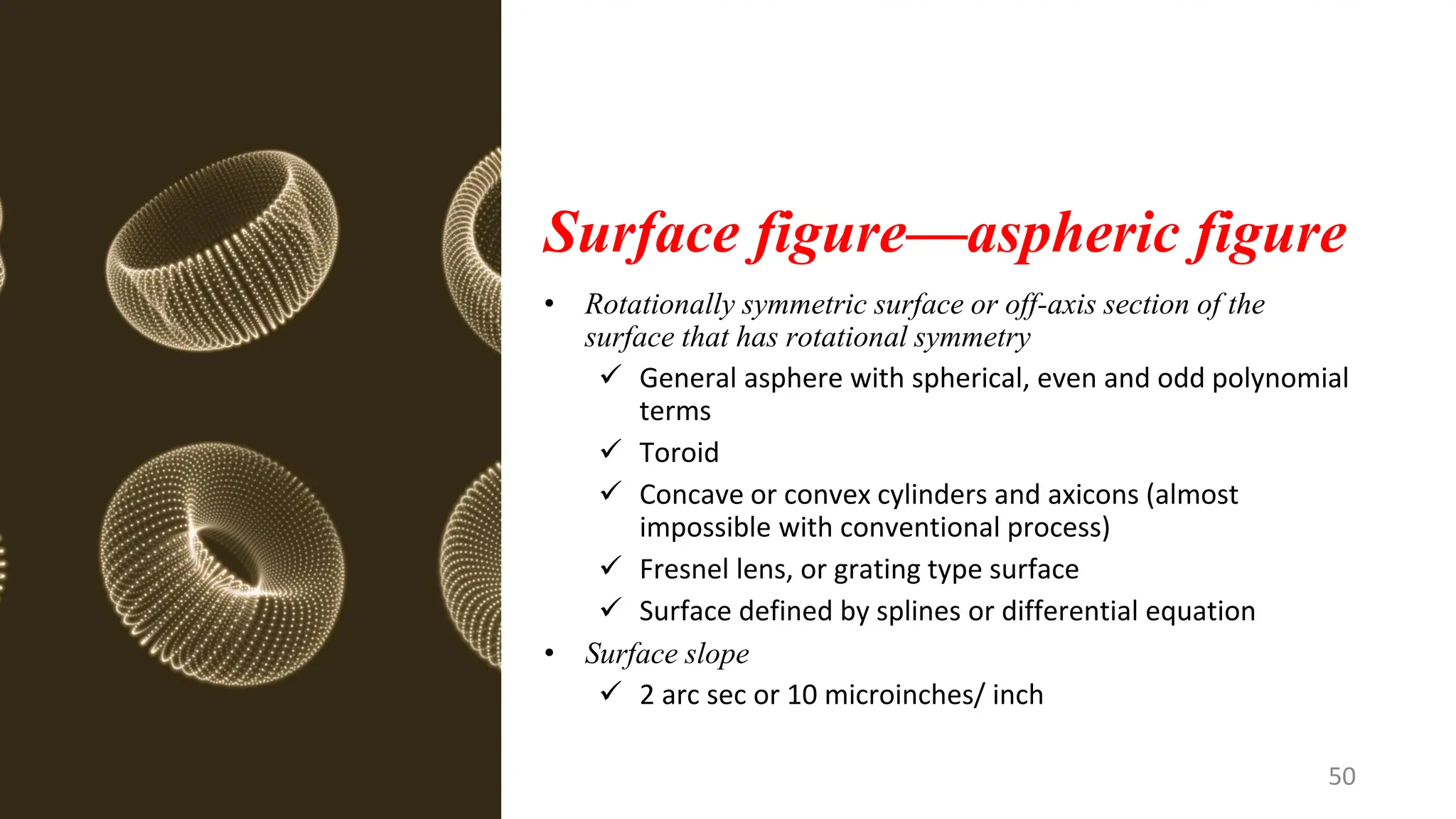 Surface figure—aspheric figure
• Rotationally symmetric surface or off-axis section of the
surface that has rotational symmetry
✓ General asphere with spherical, even and odd polynomial
terms
✓ Toroid
✓ Concave or convex cylinders and axicons (almost
impossible with conventional process)
✓ Fresnel lens, or grating type surface
✓ Surface defined by splines or differential equation
• Surface slope
✓ 2 arc sec or 10 microinches/ inch
50
 