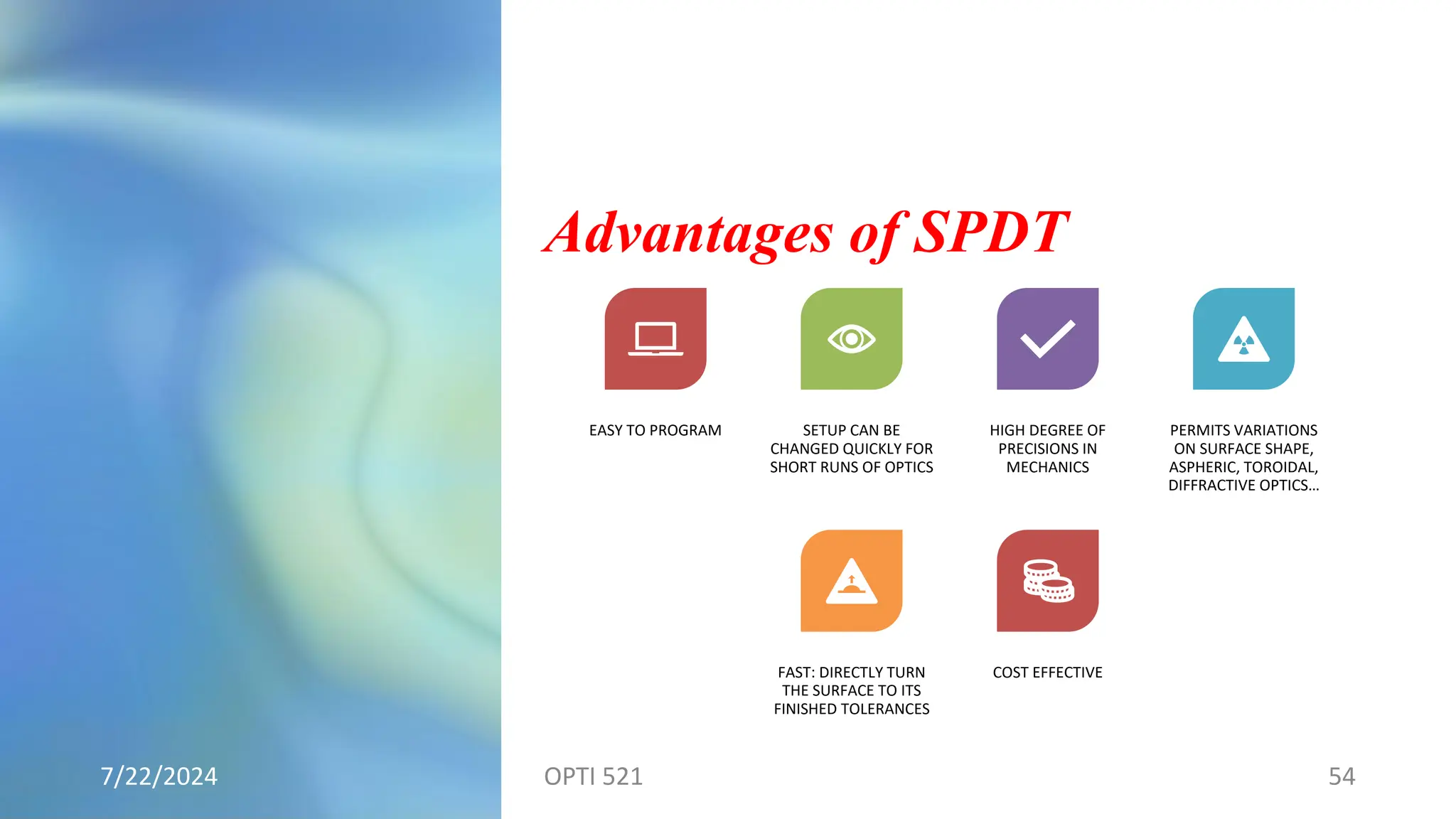 Advantages of SPDT
7/22/2024 OPTI 521 54
EASY TO PROGRAM SETUP CAN BE
CHANGED QUICKLY FOR
SHORT RUNS OF OPTICS
HIGH DEGREE OF
PRECISIONS IN
MECHANICS
PERMITS VARIATIONS
ON SURFACE SHAPE,
ASPHERIC, TOROIDAL,
DIFFRACTIVE OPTICS…
FAST: DIRECTLY TURN
THE SURFACE TO ITS
FINISHED TOLERANCES
COST EFFECTIVE
 
