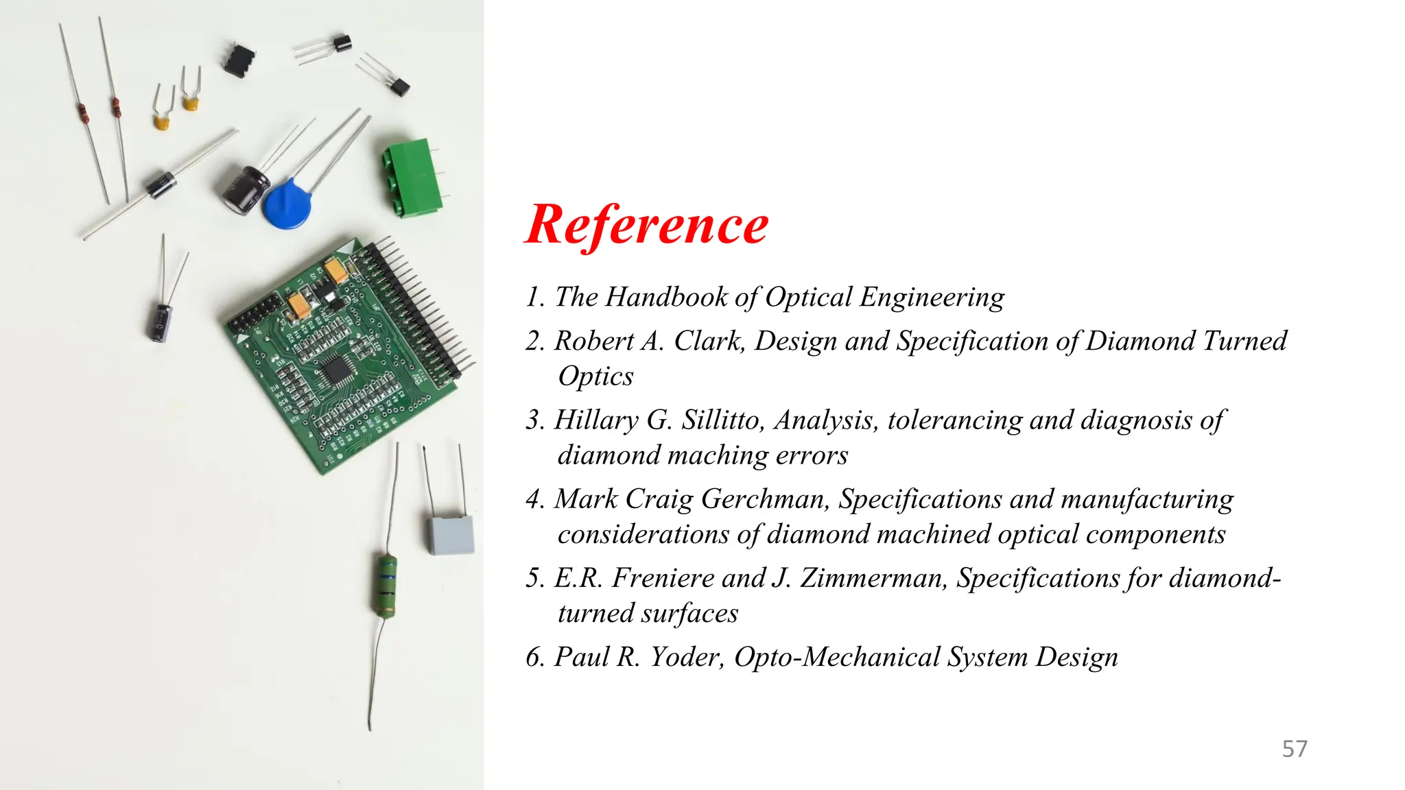Reference
1. The Handbook of Optical Engineering
2. Robert A. Clark, Design and Specification of Diamond Turned
Optics
3. Hillary G. Sillitto, Analysis, tolerancing and diagnosis of
diamond maching errors
4. Mark Craig Gerchman, Specifications and manufacturing
considerations of diamond machined optical components
5. E.R. Freniere and J. Zimmerman, Specifications for diamond-
turned surfaces
6. Paul R. Yoder, Opto-Mechanical System Design
57
 