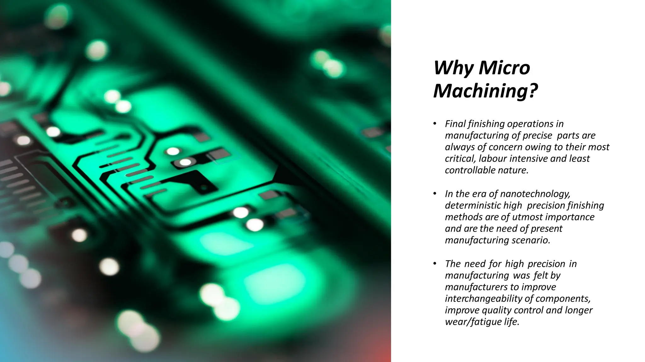 Why Micro
Machining?
• Final finishing operations in
manufacturing of precise parts are
always of concern owing to their most
critical, labour intensive and least
controllable nature.
• In the era of nanotechnology,
deterministic high precision finishing
methods are of utmost importance
and are the need of present
manufacturing scenario.
• The need for high precision in
manufacturing was felt by
manufacturers to improve
interchangeability of components,
improve quality control and longer
wear/fatigue life.
 