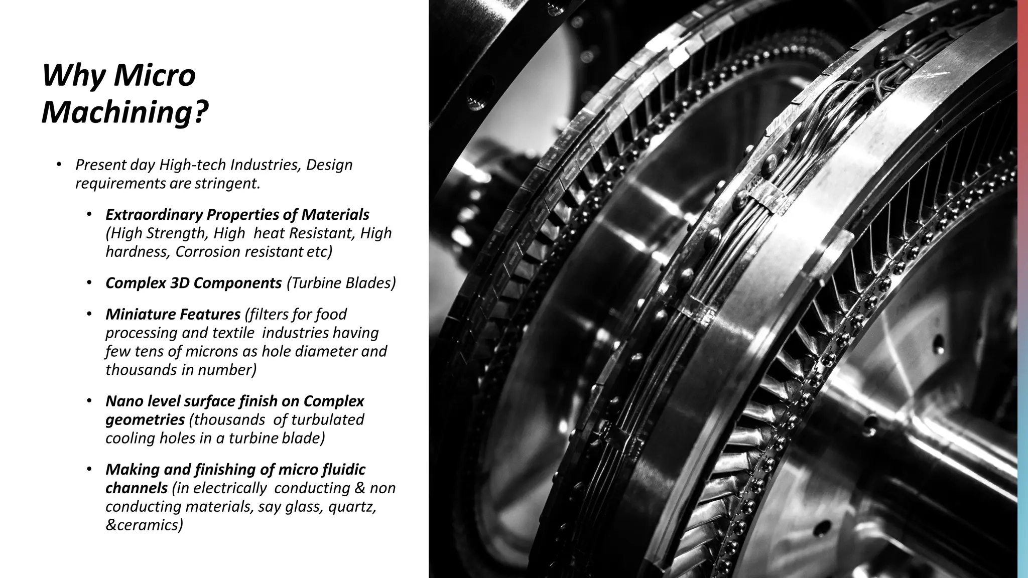 Why Micro
Machining?
• Present day High-tech Industries, Design
requirements are stringent.
• Extraordinary Properties of Materials
(High Strength, High heat Resistant, High
hardness, Corrosion resistant etc)
• Complex 3D Components (Turbine Blades)
• Miniature Features (filters for food
processing and textile industries having
few tens of microns as hole diameter and
thousands in number)
• Nano level surface finish on Complex
geometries (thousands of turbulated
cooling holes in a turbine blade)
• Making and finishing of micro fluidic
channels (in electrically conducting & non
conducting materials, say glass, quartz,
&ceramics)
 