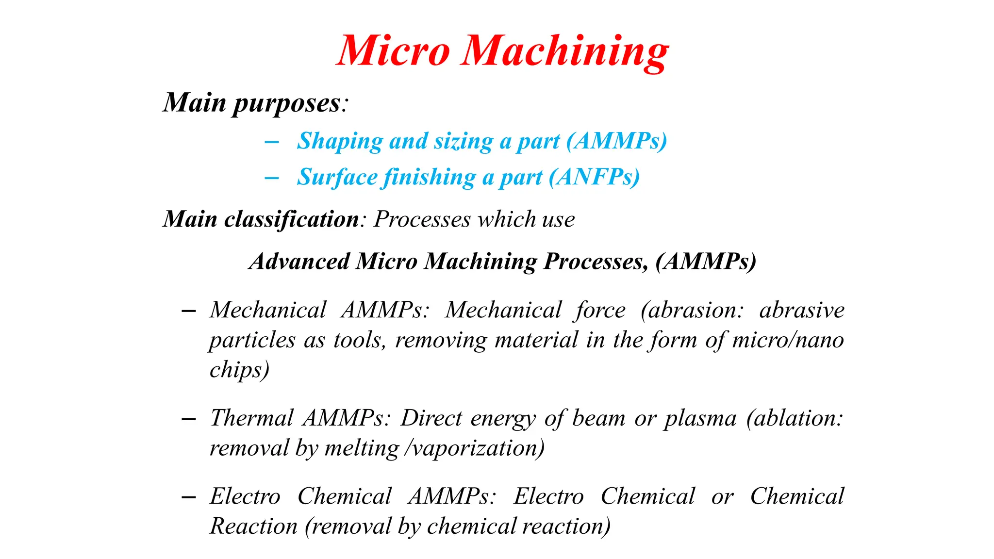 Micro Machining
Main purposes:
– Shaping and sizing a part (AMMPs)
– Surface finishing a part (ANFPs)
Main classification: Processes which use
Advanced Micro Machining Processes, (AMMPs)
– Mechanical AMMPs: Mechanical force (abrasion: abrasive
particles as tools, removing material in the form of micro/nano
chips)
– Thermal AMMPs: Direct energy of beam or plasma (ablation:
removal by melting /vaporization)
– Electro Chemical AMMPs: Electro Chemical or Chemical
Reaction (removal by chemical reaction)
 