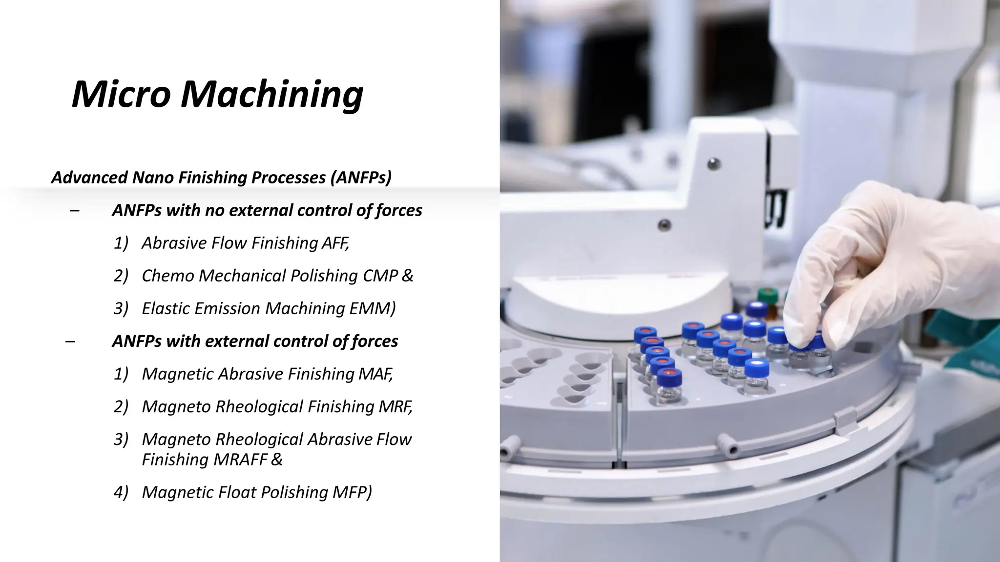 Micro Machining
Advanced Nano Finishing Processes (ANFPs)
– ANFPs with no external control of forces
1) Abrasive Flow Finishing AFF,
2) Chemo Mechanical Polishing CMP &
3) Elastic Emission Machining EMM)
– ANFPs with external control of forces
1) Magnetic Abrasive Finishing MAF,
2) Magneto Rheological Finishing MRF,
3) Magneto Rheological Abrasive Flow
Finishing MRAFF &
4) Magnetic Float Polishing MFP)
 