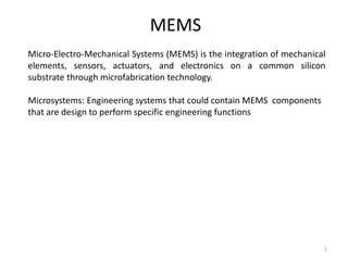MEMS 
Micro-Electro-Mechanical Systems (MEMS) is the integration of mechanical 
elements, sensors, actuators, and electronics on a common silicon 
substrate through microfabrication technology. 
Microsystems: Engineering systems that could contain MEMS components 
that are design to perform specific engineering functions 
1 
 