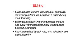Etching
• Etching is usedin micro fabrication to chemically
remove layers from the surfaceof a wafer during
manufacturing.
• Etching is a critically important process module,
and every wafer undergoesmany etching steps
before it iscomplete.
• It is characterized by etch rate, etch selectivity and
etch uniformity
 