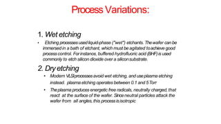 Process Variations:
1. Wet etching
• Etching processesusedliquid-phase ("wet") etchants. Thewafer can be
immersed in a bath of etchant, which must be agitated toachieve good
processcontrol. Forinstance, buffered hydrofluoric acid (BHF)is used
commonly to etch silicon dioxide over a siliconsubstrate.
2. Dryetching
• Modern VLSIprocessesavoid wet etching, and useplasma etching
instead. plasma etching operates between 0.1 and 5Torr
• Theplasma produces energetic free radicals, neutrally charged, that
react at the surface of the wafer. Sinceneutral particles attack the
wafer from all angles, this processisisotropic
 