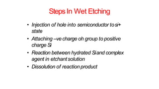 StepsIn Wet Etching
• Injection of hole into semiconductor tosi+
state
• Attaching –vecharge oh group to positive
charge Si
• Reaction between hydrated Siand complex
agent in etchantsolution
• Dissolution of reactionproduct
 