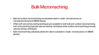 Bulk Micromachinig
• Bulk and surface micromachining are processesusedto create microstructures on
microelectromechanical MEMSdevices.
• While both wet and dry etching techniques are available to both bulk and surface micromachining,
bulk micromachining typically useswet etching techniques while surface micromachining primarily
usesdry etching techniques.
• Bulk micromachining selectively etches the silicon substrate to create microstructures on MEMS
devices.
 