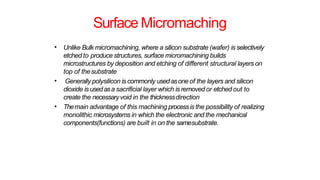 Surface Micromaching
• Unlike Bulk micromachining, where a silicon substrate (wafer) is selectively
etched to produce structures, surface micromachining builds
microstructures by deposition and etching of different structural layers on
top of thesubstrate
Generally polysilicon is commonly usedasone of the layers and silicon
dioxide is usedasa sacrificial layer which is removed or etched out to
create the necessaryvoid in the thicknessdirection
Themain advantage of this machining processis the possibility of realizing
monolithic microsystems in which the electronic and the mechanical
components(functions) are built in on the samesubstrate.
•
•
 