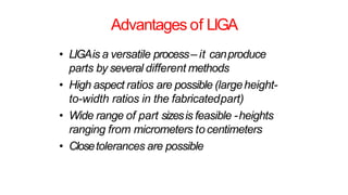 Advantages of LIGA
• LIGAis a versatile process– it canproduce
parts by several different methods
• High aspect ratios are possible (largeheight-
to-width ratios in the fabricatedpart)
• Wide range of part sizesis feasible -heights
ranging from micrometers tocentimeters
• Closetolerances are possible
 