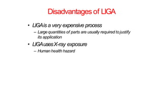 Disadvantages of LIGA
• LIGAis a very expensive process
– Large quantities of parts are usually required tojustify
its application
• LIGAusesX-ray exposure
– Human health hazard
 