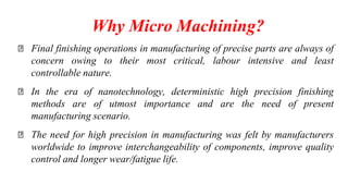 Why Micro Machining?
Final finishing operations in manufacturing of precise parts are always of
concern owing to their most critical, labour intensive and least
controllable nature.
In the era of nanotechnology, deterministic high precision finishing
methods are of utmost importance and are the need of present
manufacturing scenario.
The need for high precision in manufacturing was felt by manufacturers
worldwide to improve interchangeability of components, improve quality
control and longer wear/fatigue life.
 