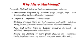 Why Micro Machining?
Present day High-tech Industries, Design requirements are stringent.
– Extraordinary Properties of Materials (High Strength, High heat
Resistant, High hardness, Corrosion resistant etc)
– Complex 3D Components (Turbine Blades)
– Miniature Features (filters for food processing and textile industries
having few tens of microns as hole diameter and thousands in number)
– Nano level surface finish on Complex geometries (thousands of
turbulated cooling holes in a turbine blade)
– Making and finishing of micro fluidic channels (in electrically
conducting & non conducting materials, say glass, quartz, &ceramics)
 