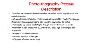 Photolithography Process
Description
• Thewafers are chemically cleaned to remove particulate matter, organic, ionic, and
metallic impurities
• High-speed centrifugal whirling of silicon wafers known as"Spin Coating" producesa
thin uniform layer of photoresist (a light sensitive polymer) on the wafers
• Photoresist is exposedto a set of lights through a maskoftenmade of quartz
• Wavelength of light rangesfrom 300-500 nm (UV) andX-rays (wavelengths 4-50
Angstroms)
• Two types of photoresist areused:
– Positive: whatever shows,goes
– Negative: whatever shows,stays
 