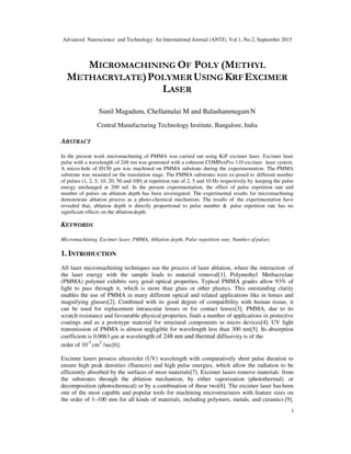 Advanced Nanoscience and Technology: An International Journal (ANTJ), Vol.1, No.2, September 2015
1
MICROMACHINING OF POLY (METHYL
METHACRYLATE)POLYMER USING KRFEXCIMER
LASER
Sunil Magadum, Chellamalai M and BalashanmugamN
Central Manufacturing Technology Institute, Bangalore, India
ABSTRACT
In the present work micromachining of PMMA was carried out using KrF excimer laser. Excimer laser
pulse with a wavelength of 248 nm was generated with a coherent COMPexPro 110 excimer laser system.
A micro-hole of Ø150 µm was machined on PMMA substrate during the experimentation. The PMMA
substrate was mounted on the translation stage. The PMMA substrates were ex-posed to different number
of pulses (1, 2, 5, 10, 20, 50 and 100) at repetition rate of 2, 5 and 10 Hz respectively by keeping the pulse
energy unchanged at 200 mJ. In the present experimentation, the effect of pulse repetition rate and
number of pulses on ablation depth has been investigated. The experimental results for micromachining
demonstrate ablation process as a photo-chemical mechanism. The results of the experimentation have
revealed that, ablation depth is directly proportional to pulse number & pulse repetition rate has no
significant effects on the ablationdepth.
KEYWORDS
Micromachining, Excimer laser, PMMA, Ablation depth, Pulse repetition rate, Number ofpulses
1. INTRODUCTION
All laser micromachining techniques use the process of laser ablation, where the interaction of
the laser energy with the sample leads to material removal[1]. Polymethyl Methacrylate
(PMMA) polymer exhibits very good optical properties. Typical PMMA grades allow 93% of
light to pass through it, which is more than glass or other plastics. This outstanding clarity
enables the use of PMMA in many different optical and related applications like in lenses and
magnifying glasses[2]. Combined with its good degree of compatibility with human tissue, it
can be used for replacement intraocular lenses or for contact lenses[3]. PMMA, due to its
scratch resistance and favourable physical properties, finds a number of applications in protective
coatings and as a prototype material for structural components in micro devices[4]. UV light
transmission of PMMA is almost negligible for wavelength less than 300 nm[5]. Its absorption
coefficient is 0.0063 µm at wavelength of 248 nm and thermal diffusivity is of the
order of 10-3
cm2
/sec[6].
Excimer lasers possess ultraviolet (UV) wavelength with comparatively short pulse duration to
ensure high peak densities (fluences) and high pulse energies, which allow the radiation to be
efficiently absorbed by the surfaces of most materials[7]. Excimer lasers remove materials from
the substrates through the ablation mechanism, by either vaporization (photothermal) or
decomposition (photochemical) or by a combination of these two[8]. The excimer laser has been
one of the most capable and popular tools for machining microstructures with feature sizes on
the order of 1–100 mm for all kinds of materials, including polymers, metals, and ceramics [9].
 