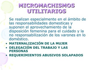 MICROMACHISMOS UTILITARIOS Se realizan especialmente en el ámbito de las responsabilidades domesticas y suponen el aprovechamiento de la disposición femenina para el cuidado y la no responsabilización de los varones en lo doméstico.   MATERNALIZACIÓN DE LA MUJER DELEGACIÓN DEL TRABAJO Y LAS PERSONAS REQUERIMIENTOS ABUSIVOS SOLAPADOS 