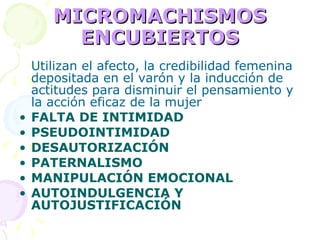 MICROMACHISMOS ENCUBIERTOS Utilizan el afecto, la credibilidad femenina depositada en el varón y la inducción de actitudes para disminuir el pensamiento y la acción eficaz de la mujer FALTA DE INTIMIDAD PSEUDOINTIMIDAD DESAUTORIZACIÓN PATERNALISMO MANIPULACIÓN EMOCIONAL AUTOINDULGENCIA Y AUTOJUSTIFICACIÓN 