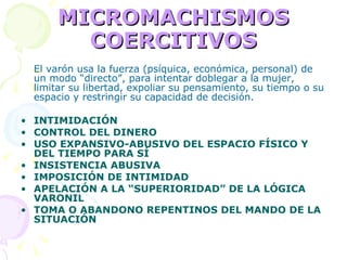 MICROMACHISMOS COERCITIVOS El varón usa la fuerza (psíquica, económica, personal) de un modo “directo”, para intentar doblegar a la mujer, limitar su libertad, expoliar su pensamiento, su tiempo o su espacio y restringir su capacidad de decisión. INTIMIDACIÓN CONTROL DEL DINERO USO EXPANSIVO-ABUSIVO DEL ESPACIO FÍSICO Y DEL TIEMPO PARA SÍ INSISTENCIA ABUSIVA IMPOSICIÓN DE INTIMIDAD APELACIÓN A LA “SUPERIORIDAD” DE LA LÓGICA VARONIL TOMA O ABANDONO REPENTINOS DEL MANDO DE LA SITUACIÓN 