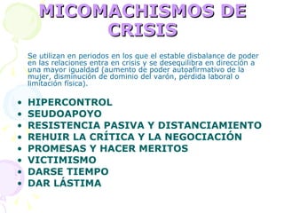 MICOMACHISMOS DE CRISIS Se utilizan en periodos en los que el estable disbalance de poder en las relaciones entra en crisis y se desequilibra en dirección a una mayor igualdad (aumento de poder autoafirmativo de la mujer, disminución de dominio del varón, pérdida laboral o limitación física). HIPERCONTROL SEUDOAPOYO RESISTENCIA PASIVA Y DISTANCIAMIENTO REHUIR LA CRÍTICA Y LA NEGOCIACIÓN PROMESAS Y HACER MERITOS VICTIMISMO DARSE TIEMPO DAR LÁSTIMA 
