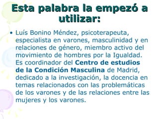 Esta palabra la empezó a utilizar: Luís Bonino Méndez, psicoterapeuta, especialista en varones, masculinidad y en relaciones de género, miembro activo del movimiento de hombres por la Igualdad. Es coordinador del  Centro de estudios de la Condición Masculina  de Madrid, dedicado a la investigación, la docencia en temas relacionados con las problemáticas de los varones y de las relaciones entre las mujeres y los varones. 