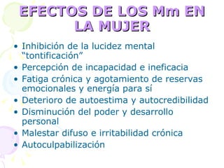 EFECTOS DE LOS Mm EN LA MUJER Inhibición de la lucidez mental “tontificación” Percepción de incapacidad e ineficacia Fatiga crónica y agotamiento de reservas emocionales y energía para sí Deterioro de autoestima y autocredibilidad Disminución del poder y desarrollo personal Malestar difuso e irritabilidad crónica Autoculpabilización 