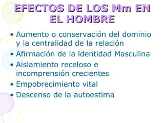 EFECTOS DE LOS Mm EN EL HOMBRE Aumento o conservación del dominio y la centralidad de la relación  Afirmación de la identidad Masculina Aislamiento receloso e incomprensión crecientes Empobrecimiento vital Descenso de la autoestima 
