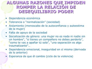 ALGUNAS RAZONES QUE IMPIDEN ROMPER LA RELACIÓN DE DESEQUILIBRIO PODER Dependencia económica Tolerancia o “normalización” (sociedad) Aislamiento (menoscabo de la autoconfianza y autoestima de la mujer) Falta de apoyo de la sociedad Socialización de género: una mujer no es nada ni nadie sin un hombre”, “si tienes un compañero no debes perderlo”, “como te vas a apañar tú sola”, “una separación es algo traumatizante”… Dependencia emocional, inseguridad en sí misma (derivada de lo anterior) Esperanza de que él cambie (ciclo de la violencia) 
