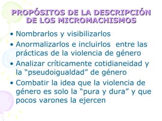 PROPÓSITOS DE LA DESCRIPCIÓN DE LOS MICROMACHISMOS Nombrarlos y visibilizarlos Anormalizarlos e incluirlos  entre las prácticas de la violencia de género Analizar críticamente cotidianeidad y la “pseudoigualdad” de género Combatir la idea que la violencia de género es solo la “pura y dura” y que pocos varones la ejercen 