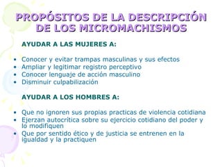 PROPÓSITOS DE LA DESCRIPCIÓN DE LOS MICROMACHISMOS AYUDAR A LAS MUJERES A: Conocer y evitar trampas masculinas y sus efectos Ampliar y legitimar registro perceptivo Conocer lenguaje de acción masculino Disminuir culpabilización AYUDAR A LOS HOMBRES A: Que no ignoren sus propias practicas de violencia cotidiana Ejerzan autocrítica sobre su ejercicio cotidiano del poder y lo modifiquen Que por sentido ético y de justicia se entrenen en la igualdad y la practiquen 