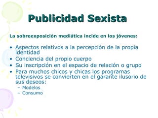 Publicidad Sexista  La sobreexposición mediática incide en los jóvenes: Aspectos relativos a la percepción de la propia identidad Conciencia del propio cuerpo Su inscripción en el espacio de relación o grupo Para muchos chicos y chicas los programas televisivos se convierten en el garante ilusorio de sus deseos: Modelos Consumo 