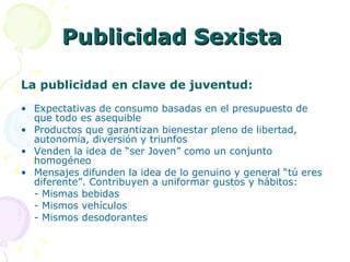 Publicidad Sexista  La publicidad en clave de juventud: Expectativas de consumo basadas en el presupuesto de que todo es asequible Productos que garantizan bienestar pleno de libertad, autonomía, diversión y triunfos Venden la idea de “ser Joven” como un conjunto homogéneo Mensajes difunden la idea de lo genuino y general “tú eres diferente”. Contribuyen a uniformar gustos y hábitos: - Mismas bebidas - Mismos vehículos - Mismos desodorantes 