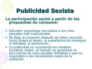 Publicidad Sexista  La participación social a partir de las propuestas de consumo: Difunden arquetipos vinculados a los roles sexuales más tradicionales Se llega al consumo después de haber asumido como propio el deseo, la expectativa de conseguir la felicidad, la admiración… La publicidad no representa los modelos  humanos reales, su función es garantizar la pervivencia de usos sociales rentables y que no responden a las necesidades reales de la población 