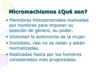 Micromachismos ¿Qué son? Maniobras interpersonales realizadas por hombres para imponer su posición de género, su poder. Violentan la autonomía de la mujer. Invisibles, casi no se notan y están normalizadas. Realizadas hasta por los hombres considerados más progresistas. 