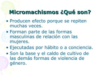 Micromachismos ¿Qué son? Producen efecto porque se repiten muchas veces. Forman parte de las formas masculinas de relación con las mujeres. Ejecutadas por hábito o a conciencia. Son la base y el caldo de cultivo de las demás formas de violencia de género. 