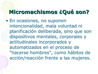 Micromachismos ¿Qué son? En ocasiones, no suponen intencionalidad, mala voluntad ni planificación deliberada, sino que son dispositivos mentales, corporales y actitudinales incorporados y automatizados en el proceso de “hacerse hombres”, como hábitos de acción/reacción frente a las mujeres. 