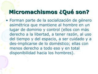Micromachismos ¿Qué son? Forman parte de la socialización de género asimétrica que mantiene al hombre en un lugar de dominio y control (ellos con más derecho a la libertad, a tener razón, al uso del tiempo y del espacio, a ser cuidado y a des-implicarse de lo doméstico; ellas con menos derecho a todo eso y en total disponibilidad hacia los hombres). 