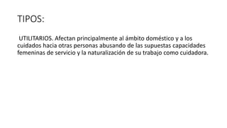 TIPOS:
UTILITARIOS. Afectan principalmente al ámbito doméstico y a los
cuidados hacia otras personas abusando de las supuestas capacidades
femeninas de servicio y la naturalización de su trabajo como cuidadora.