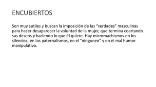 ENCUBIERTOS
Son muy sutiles y buscan la imposición de las “verdades” masculinas
para hacer desaparecer la voluntad de la mujer, que termina coartando
sus deseos y haciendo lo que él quiere. Hay micromachismos en los
silencios, en los paternalismos, en el “ninguneo” y en el mal humor
manipulativo.