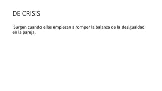 DE CRISIS
Surgen cuando ellas empiezan a romper la balanza de la desigualdad
en la pareja.