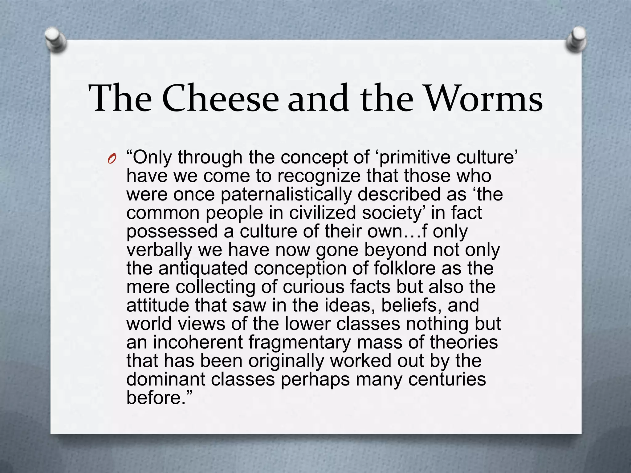The Cheese and the Worms“Only through the concept of ‘primitive culture’ have we come to recognize that those who were once paternalistically described as ‘the common people in civilized society’ in fact possessed a culture of their own…f only verbally we have now gone beyond not only the antiquated conception of folklore as the mere collecting of curious facts but also the attitude that saw in the ideas, beliefs, and world views of the lower classes nothing but an incoherent fragmentary mass of theories that has been originally worked out by the dominant classes perhaps many centuries before.”